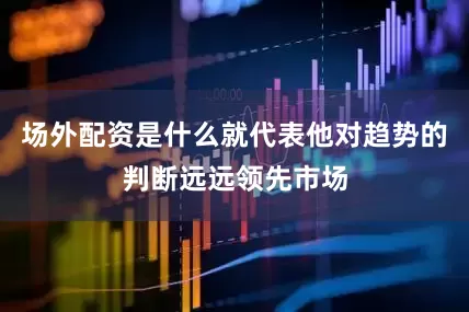 场外配资是什么就代表他对趋势的判断远远领先市场