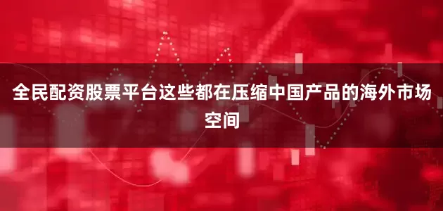 全民配资股票平台这些都在压缩中国产品的海外市场空间