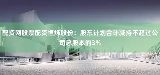 配资网股票配资恒烁股份：股东计划合计减持不超过公司总股本的3%