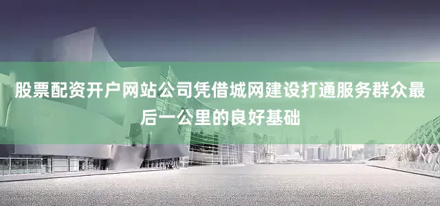 股票配资开户网站公司凭借城网建设打通服务群众最后一公里的良好基础