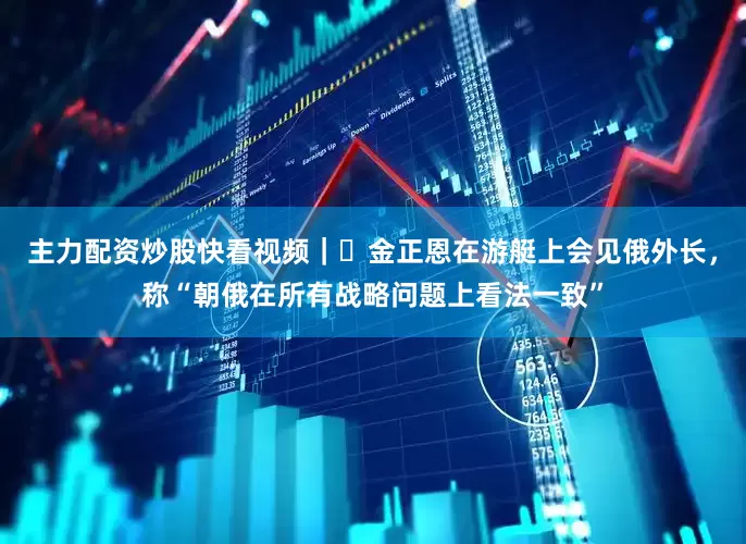 主力配资炒股快看视频｜​金正恩在游艇上会见俄外长，称“朝俄在所有战略问题上看法一致”