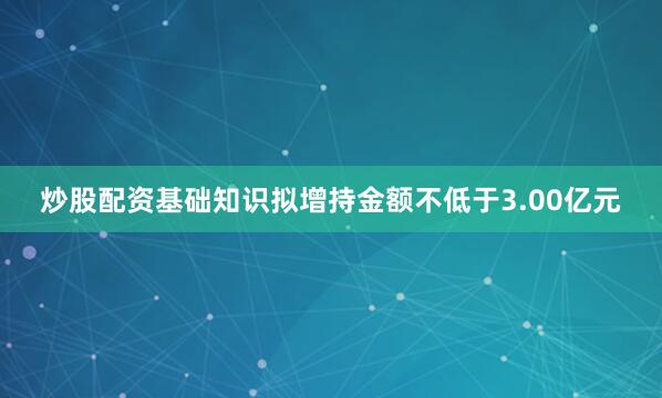 炒股配资基础知识拟增持金额不低于3.00亿元