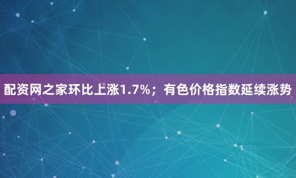 配资网之家环比上涨1.7%；有色价格指数延续涨势