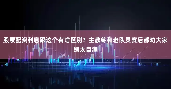 股票配资利息跟这个有啥区别？主教练和老队员赛后都劝大家别太自满