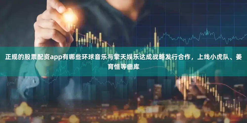 正规的股票配资app有哪些环球音乐与擎天娱乐达成战略发行合作，上线小虎队、姜育恒等曲库