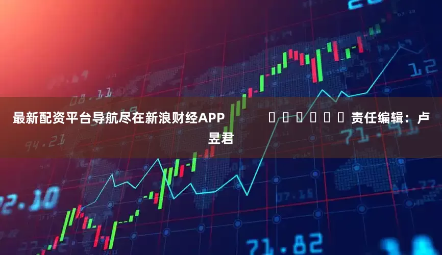 最新配资平台导航尽在新浪财经APP            						责任编辑：卢昱君