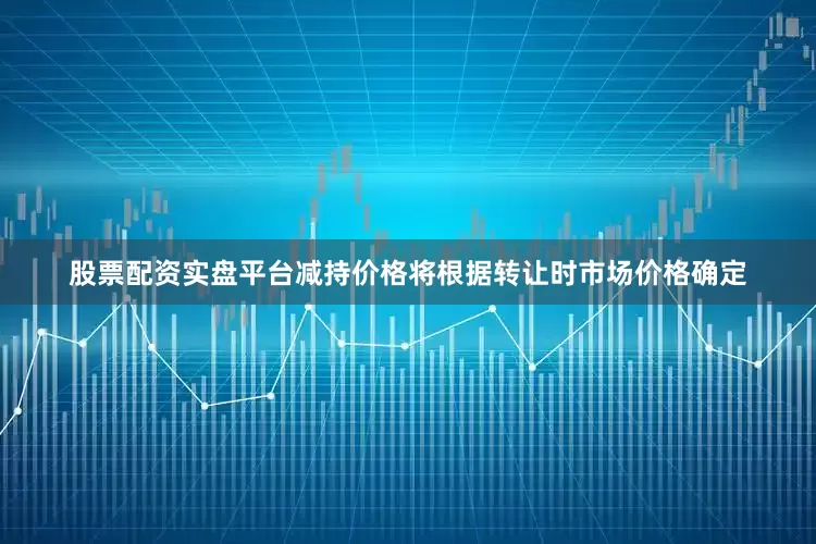 股票配资实盘平台减持价格将根据转让时市场价格确定