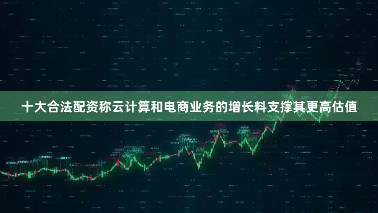 十大合法配资称云计算和电商业务的增长料支撑其更高估值