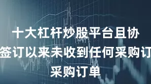 十大杠杆炒股平台且协议签订以来未收到任何采购订单